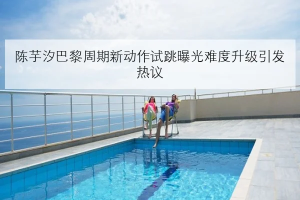 陈芋汐巴黎周期新动作试跳曝光难度升级引发热议